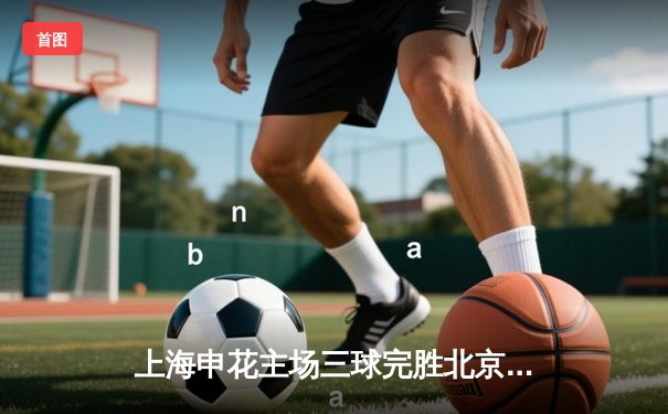 上海申花主场三球完胜北京国安，中超争冠格局再起波澜