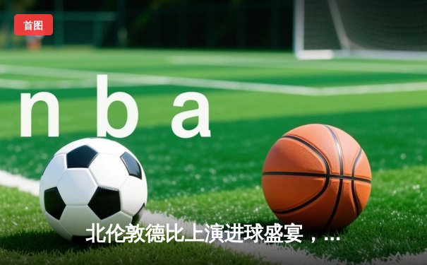 北伦敦德比上演进球盛宴，阿森纳3-2险胜热刺继续领跑英超