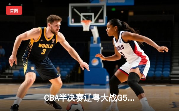 CBA半决赛辽粤大战G5：辽宁本钢逆转广东宏远，张镇麟关键三分锁定胜局